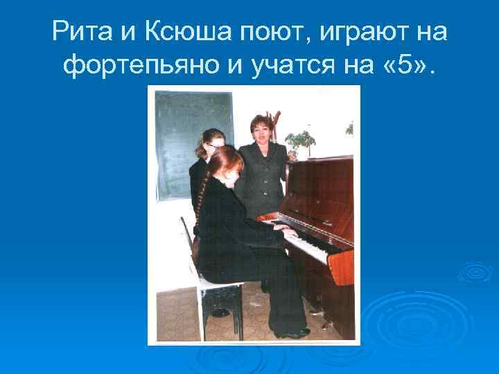 Рита и Ксюша поют, играют на фортепьяно и учатся на « 5» . 