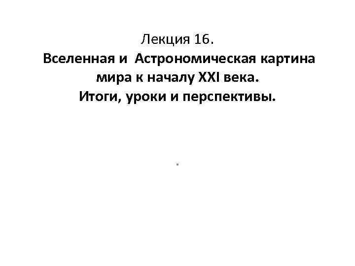 Лекция 16. Вселенная и Астрономическая картина мира к началу XXI века. Итоги, уроки и