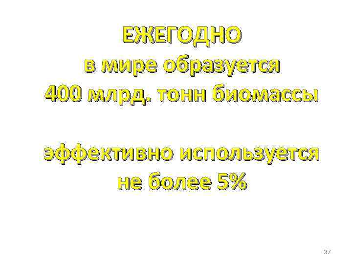 ЕЖЕГОДНО в мире образуется 400 млрд. тонн биомассы эффективно используется не более 5% 37
