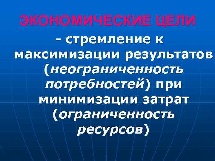 ЭКОНОМИЧЕСКИЕ ЦЕЛИ - стремление к максимизации результатов (неограниченность потребностей) при минимизации затрат (ограниченность ресурсов)