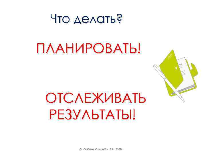 Что делать? ПЛАНИРОВАТЬ! ОТСЛЕЖИВАТЬ РЕЗУЛЬТАТЫ! © Oriflame Cosmetics S. A. 2009 
