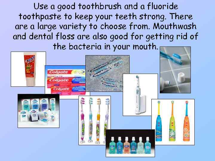 Use a good toothbrush and a fluoride toothpaste to keep your teeth strong. There