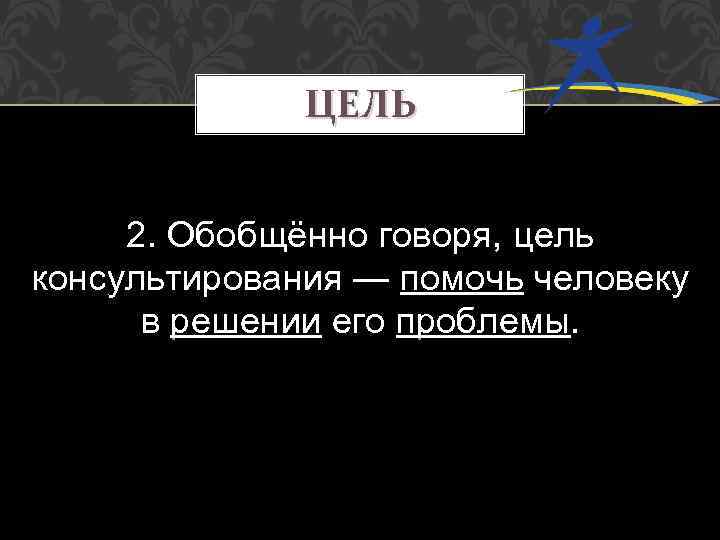 ЦЕЛЬ 2. Обобщённо говоря, цель консультирования — помочь человеку в решении его проблемы. 