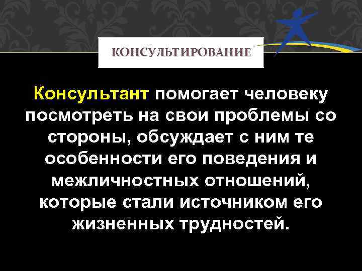 КОНСУЛЬТИРОВАНИЕ Консультант помогает человеку посмотреть на свои проблемы со стороны, обсуждает с ним те