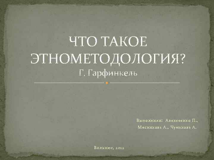 ЧТО ТАКОЕ ЭТНОМЕТОДОЛОГИЯ? Г. Гарфинкель Выполнили: Алексеенко П. , Мясникова А. , Чумакова А.