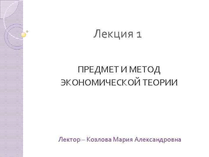 Лекция 1 ПРЕДМЕТ И МЕТОД ЭКОНОМИЧЕСКОЙ ТЕОРИИ Лектор – Козлова Мария Александровна 