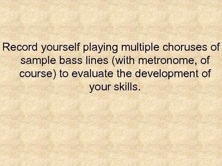 Record yourself playing multiple choruses of sample bass lines (with metronome, of course) to