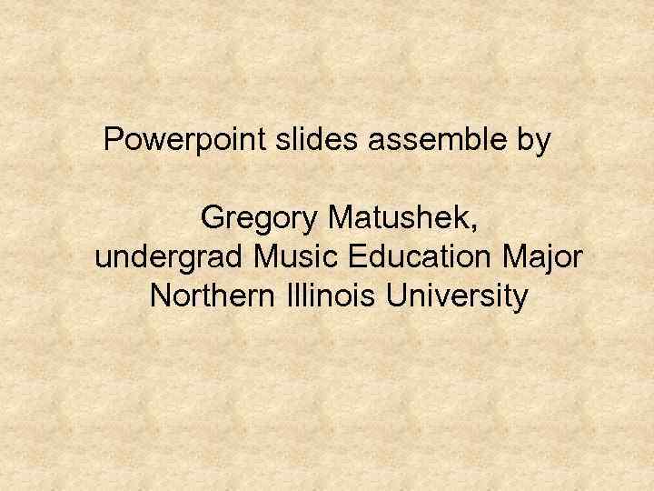 Powerpoint slides assemble by Gregory Matushek, undergrad Music Education Major Northern Illinois University 