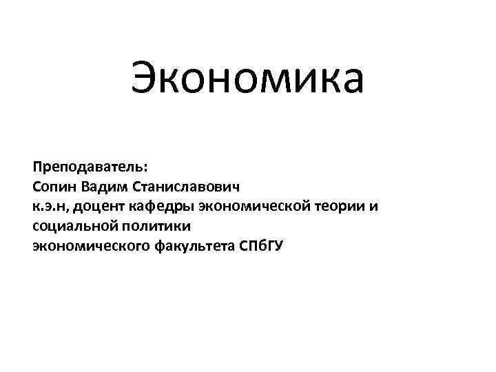 Экономика Преподаватель: Сопин Вадим Станиславович к. э. н, доцент кафедры экономической теории и социальной