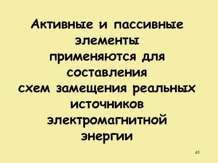 Активные и пассивные элементы применяются для составления схем замещения реальных источников электромагнитной энергии 65