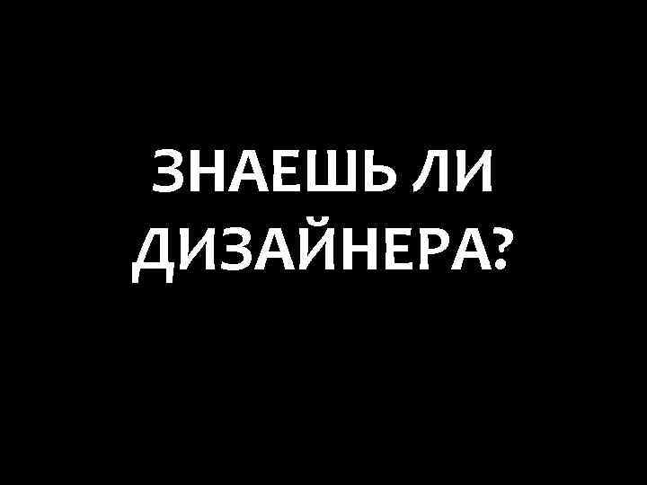 ЗНАЕШЬ ЛИ ДИЗАЙНЕРА? 