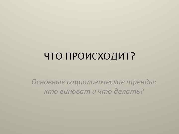 ЧТО ПРОИСХОДИТ? Основные социологические тренды: кто виноват и что делать? 