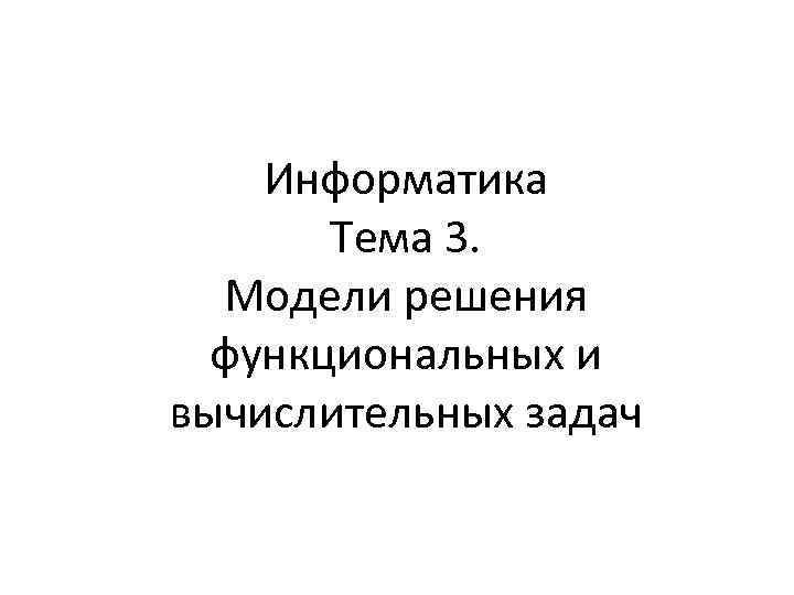 Информатика Тема 3. Модели решения функциональных и вычислительных задач 