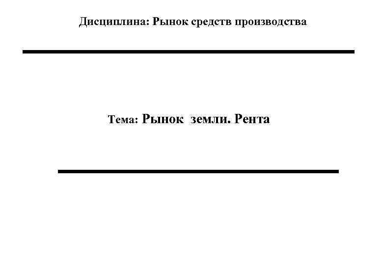 Дисциплина: Рынок средств производства Тема: Рынок земли. Рента 