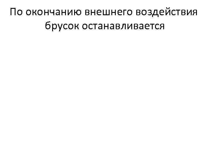По окончанию внешнего воздействия брусок останавливается 
