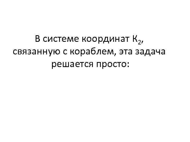 В системе координат К 2, связанную с кораблем, эта задача решается просто: 
