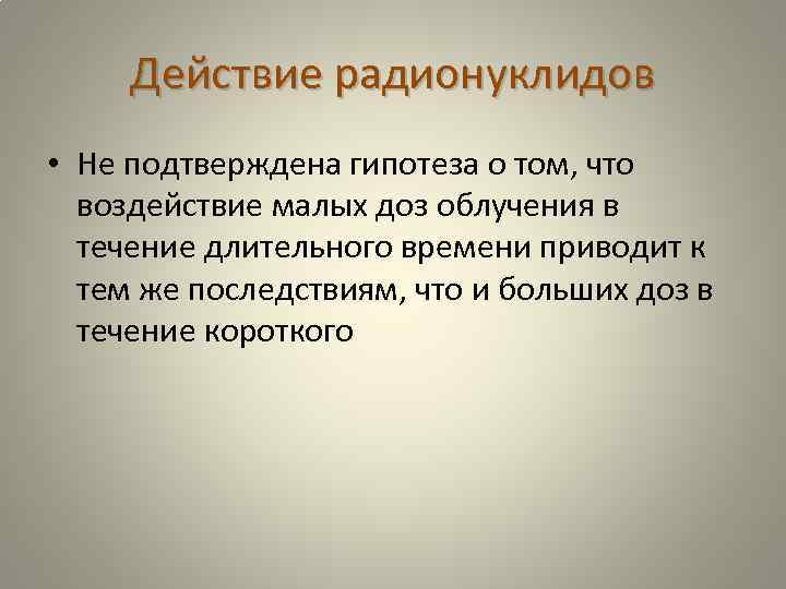 Действие радионуклидов • Не подтверждена гипотеза о том, что воздействие малых доз облучения в