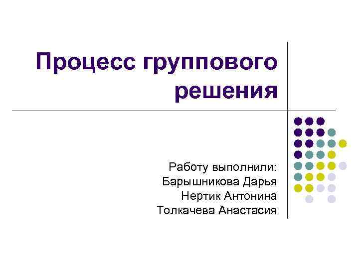 Процесс группового решения Работу выполнили: Барышникова Дарья Нертик Антонина Толкачева Анастасия 