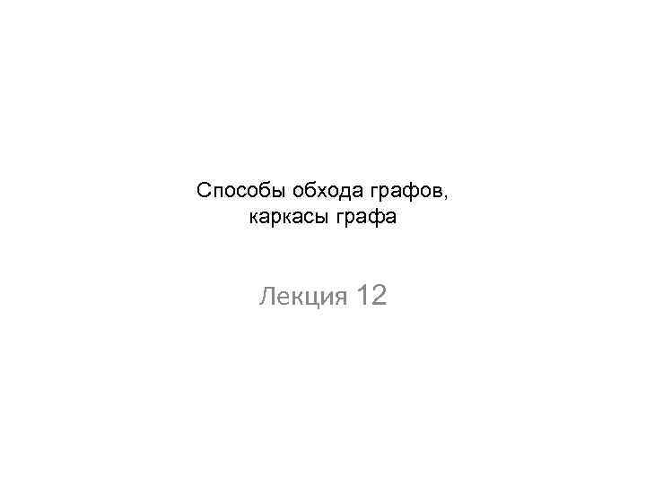 Способы обхода графов, каркасы графа Лекция 12 