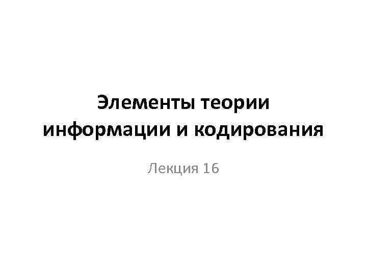 Элементы теории информации и кодирования Лекция 16 