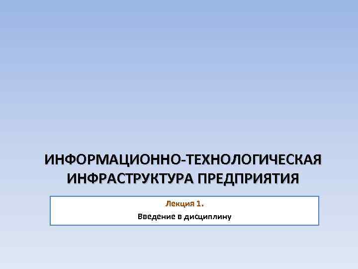 ИНФОРМАЦИОННО-ТЕХНОЛОГИЧЕСКАЯ ИНФРАСТРУКТУРА ПРЕДПРИЯТИЯ Лекция 1. Введение в дисциплину 