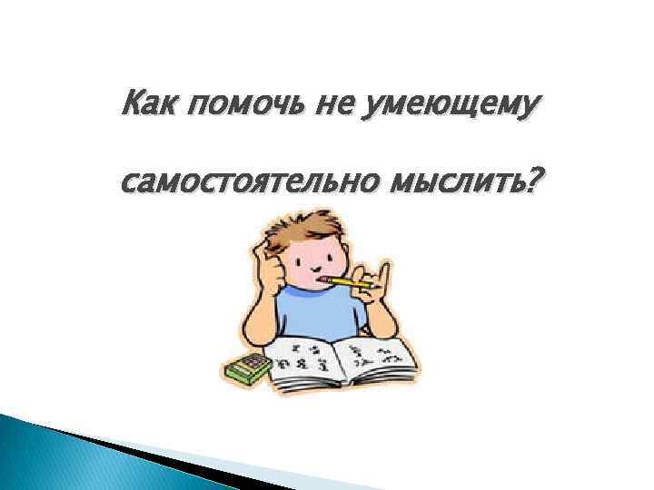 Как помочь не умеющему самостоятельно мыслить? 