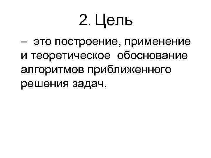2. Цель – это построение, применение и теоретическое обоснование алгоритмов приближенного решения задач. 