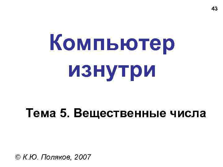 43 Компьютер изнутри Тема 5. Вещественные числа © К. Ю. Поляков, 2007 