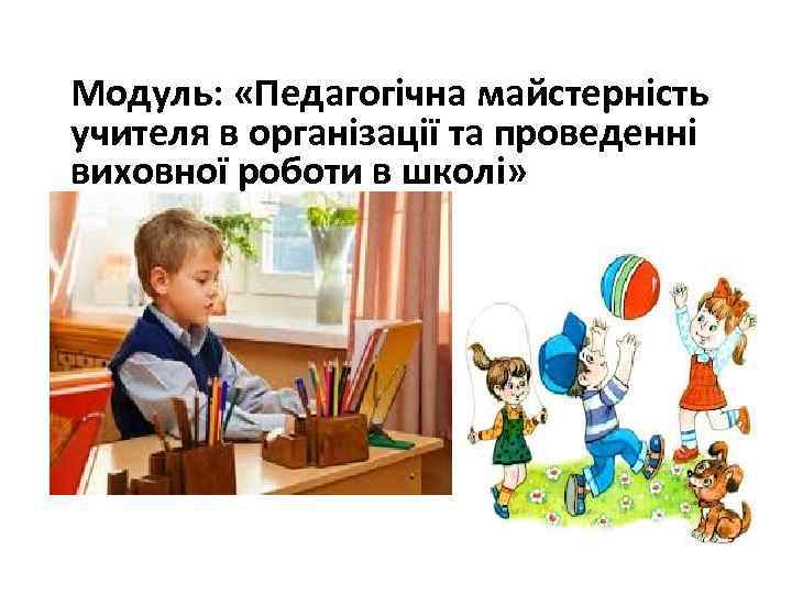 Модуль: «Педагогічна майстерність учителя в організації та проведенні виховної роботи в школі» 