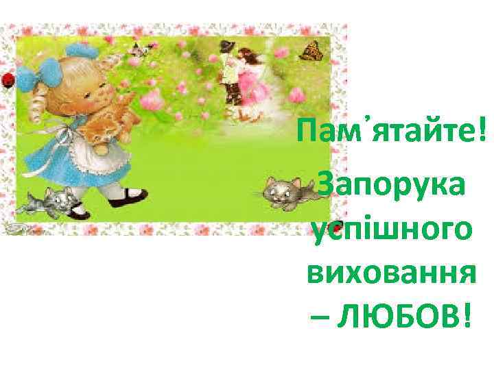 Пам᾽ятайте! Запорука успішного виховання – ЛЮБОВ! 