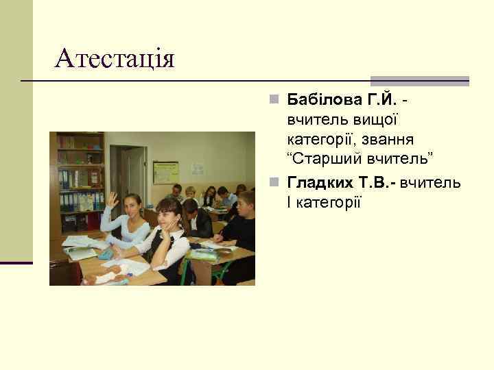 Атестація n Бабілова Г. Й. - вчитель вищої категорії, звання “Старший вчитель” n Гладких