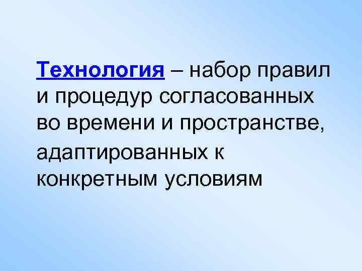 Технология – набор правил и процедур согласованных во времени и пространстве, адаптированных к конкретным