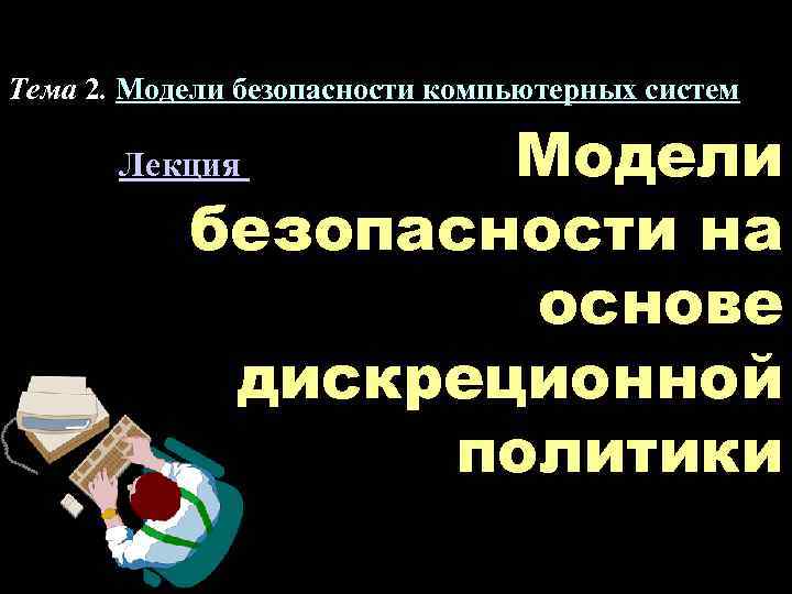 Тема 2. Модели безопасности компьютерных систем Модели безопасности на основе дискреционной политики Лекция 