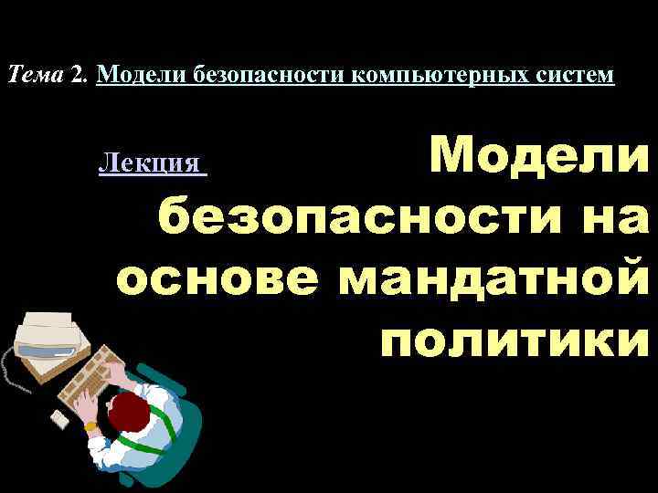 Тема 2. Модели безопасности компьютерных систем Модели безопасности на основе мандатной политики Лекция 