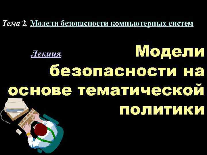 Тема 2. Модели безопасности компьютерных систем Модели безопасности на основе тематической политики Лекция 