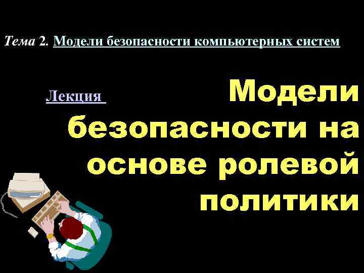 Тема 2. Модели безопасности компьютерных систем Модели безопасности на основе ролевой политики Лекция 