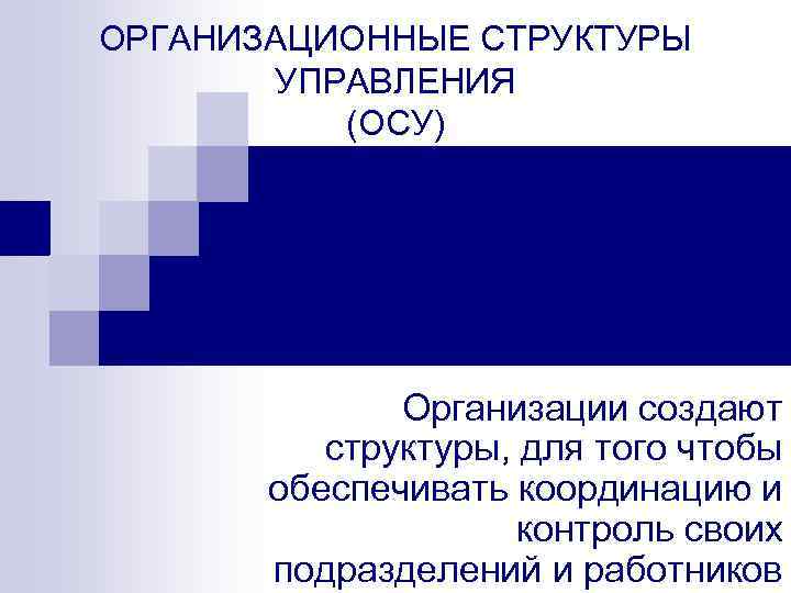 ОРГАНИЗАЦИОННЫЕ СТРУКТУРЫ УПРАВЛЕНИЯ (ОСУ) Организации создают структуры, для того чтобы обеспечивать координацию и контроль