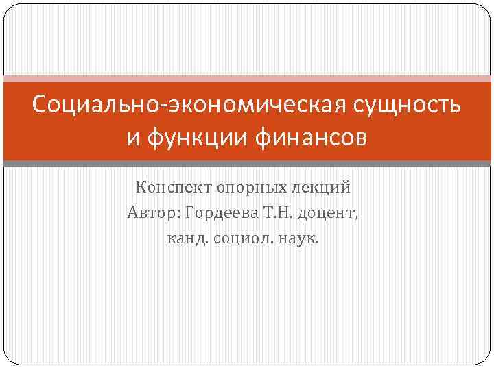 Социально-экономическая сущность и функции финансов Конспект опорных лекций Автор: Гордеева Т. Н. доцент, канд.