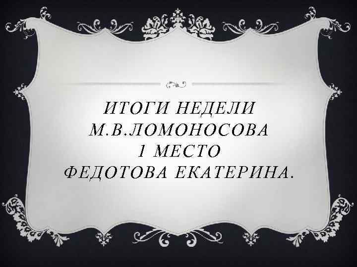 ИТОГИ НЕДЕЛИ М. В. ЛОМОНОСОВА 1 МЕСТО ФЕДОТОВА ЕКАТЕРИНА. 