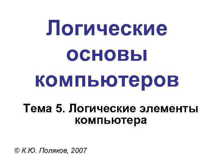 Логические основы компьютеров Тема 5. Логические элементы компьютера © К. Ю. Поляков, 2007 