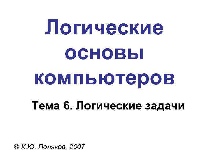 Логические основы компьютеров Тема 6. Логические задачи © К. Ю. Поляков, 2007 