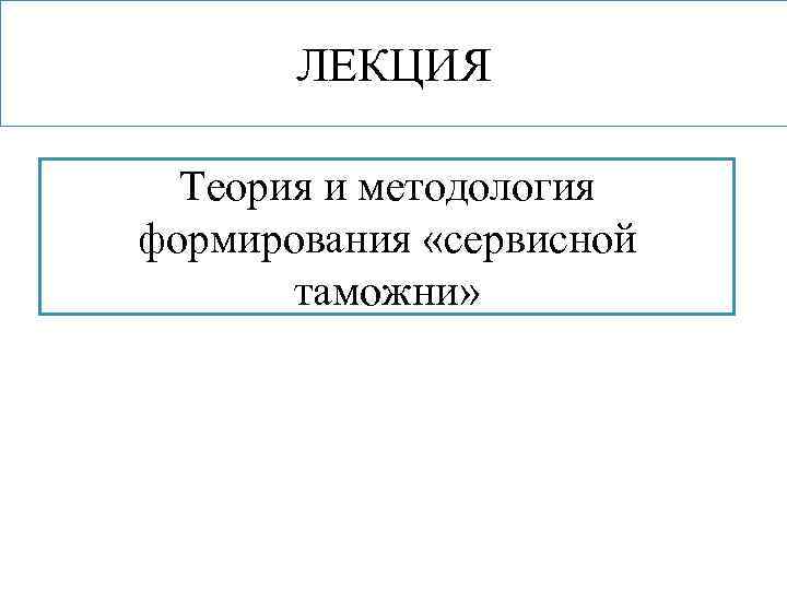 ЛЕКЦИЯ Теория и методология формирования «сервисной таможни» 