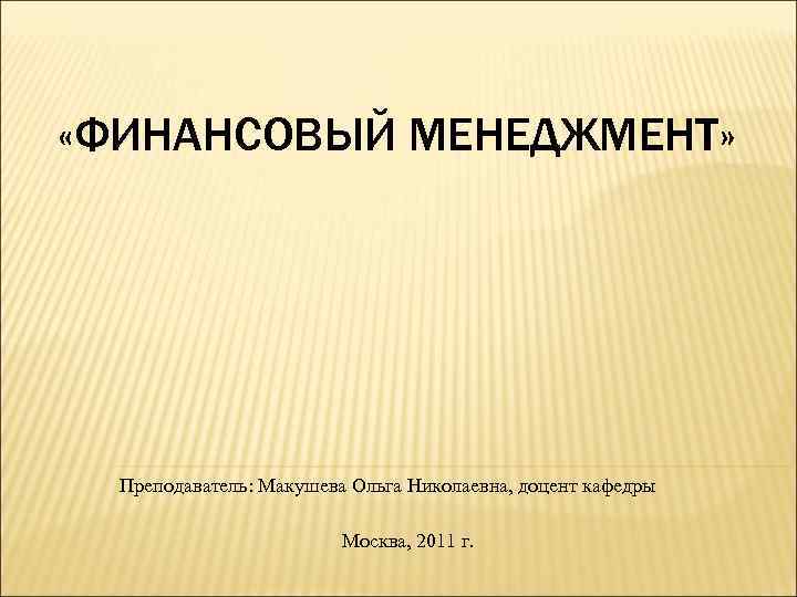  «ФИНАНСОВЫЙ МЕНЕДЖМЕНТ» Преподаватель: Макушева Ольга Николаевна, доцент кафедры Москва, 2011 г. 