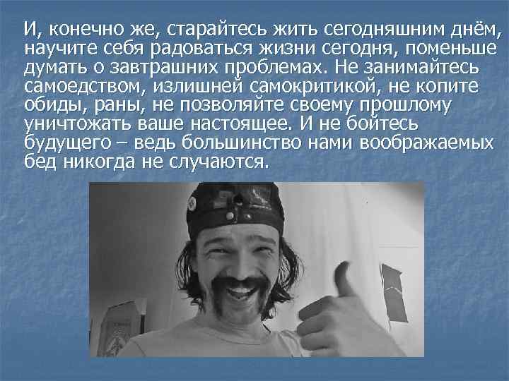  И, конечно же, старайтесь жить сегодняшним днём, научите себя радоваться жизни сегодня, поменьше