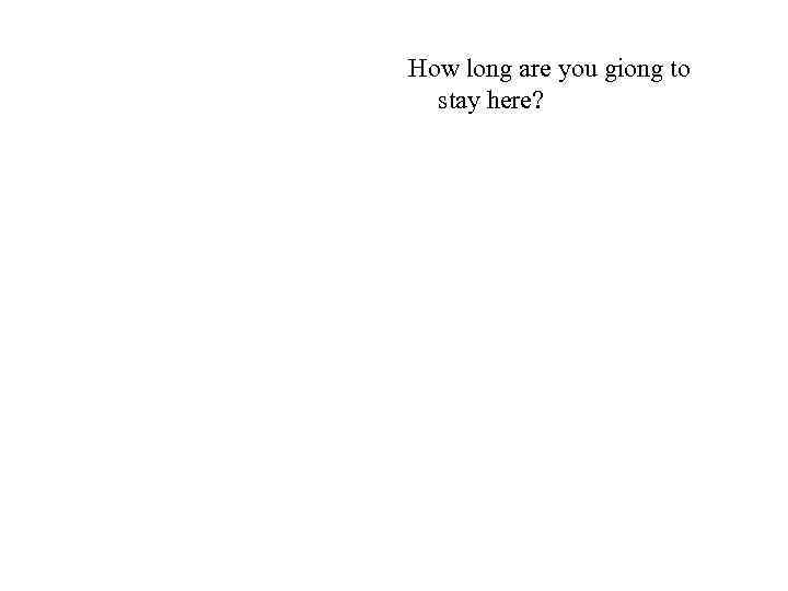 How long are you giong to stay here? 