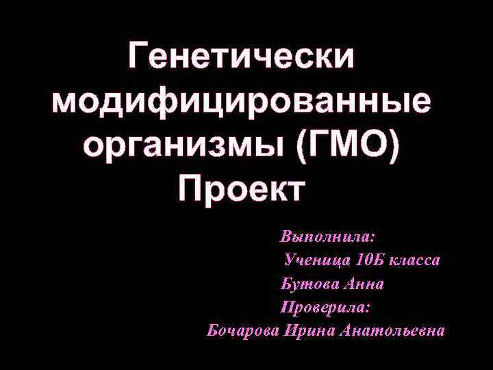 Генетически модифицированные организмы (ГМО) Проект Выполнила: Ученица 10 Б класса Бутова Анна Проверила: Бочарова