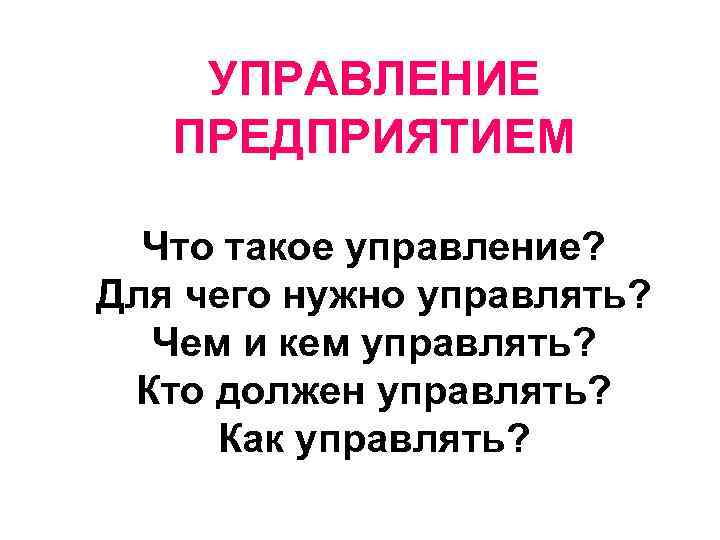 УПРАВЛЕНИЕ ПРЕДПРИЯТИЕМ Что такое управление? Для чего нужно управлять? Чем и кем управлять? Кто