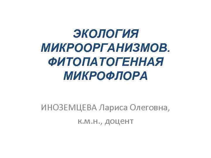 ЭКОЛОГИЯ МИКРООРГАНИЗМОВ. ФИТОПАТОГЕННАЯ МИКРОФЛОРА ИНОЗЕМЦЕВА Лариса Олеговна, к. м. н. , доцент 