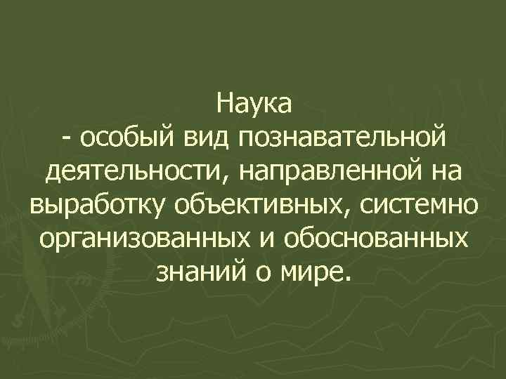 Наука - особый вид познавательной деятельности, направленной на выработку объективных, системно организованных и обоснованных