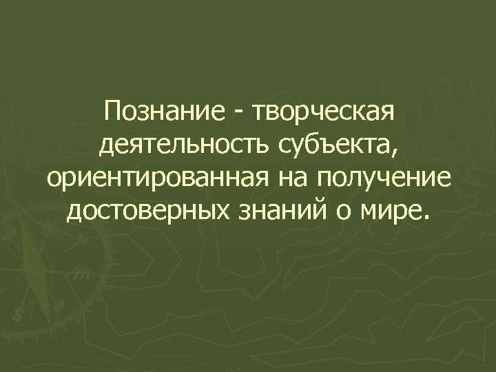 Познание - творческая деятельность субъекта, ориентированная на получение достоверных знаний о мире. 